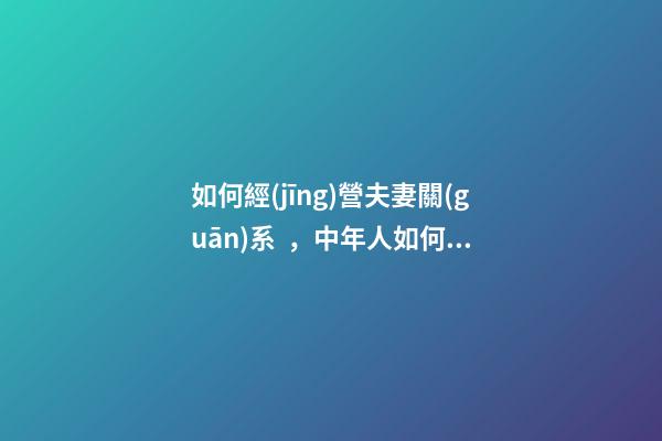 如何經(jīng)營夫妻關(guān)系，中年人如何經(jīng)營好夫妻關(guān)系